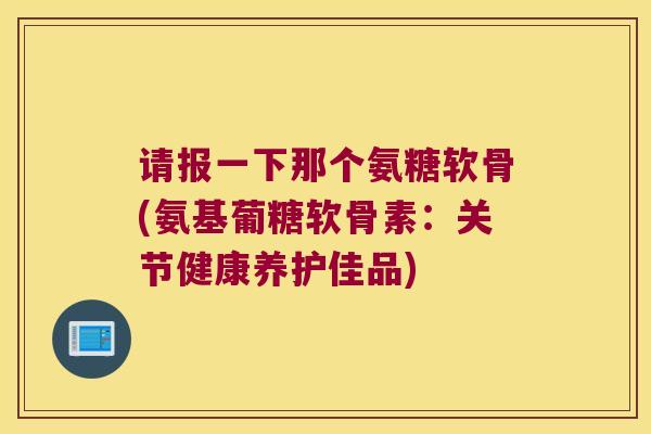 请报一下那个氨糖软骨(氨基葡糖软骨素:关节健康养护佳品) 请报一下那个氨糖软骨(氨基葡糖软骨素:关节健康养护佳品)