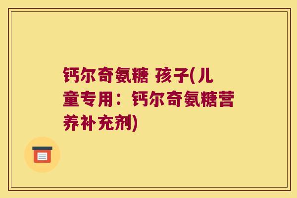 钙尔奇氨糖 孩子(儿童专用:钙尔奇氨糖营养补充剂)