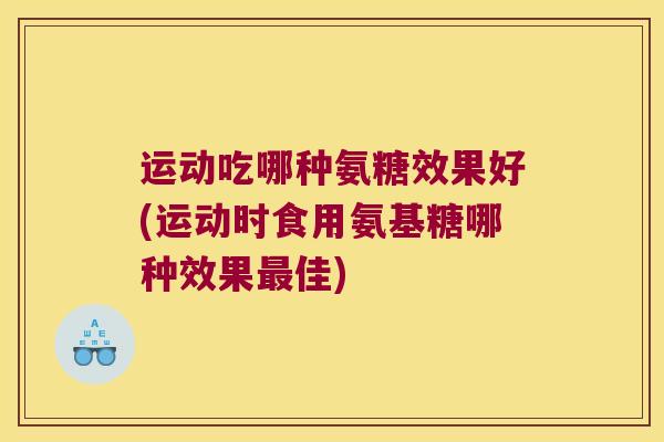 运动吃哪种氨糖效果好(运动时食用氨基糖哪种效果最佳)