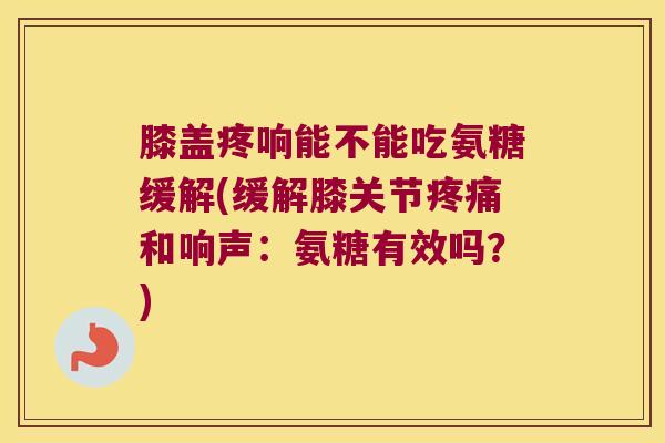 膝盖疼响能不能吃氨糖缓解(缓解膝关节疼痛和响声:氨糖有效吗?)