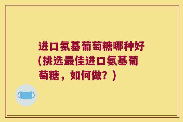 进口氨基葡萄糖哪种好(挑选最佳进口氨基葡萄糖,如何做?)