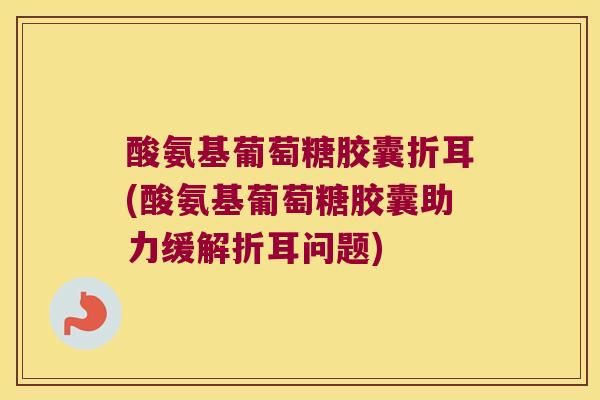 酸氨基葡萄糖胶囊折耳(酸氨基葡萄糖胶囊助力缓解折耳问题)