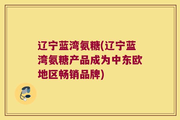 辽宁蓝湾氨糖(辽宁蓝湾氨糖产品成为中东欧地区畅销品牌)
