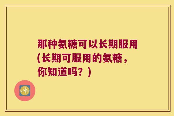 那种氨糖可以长期服用(长期可服用的氨糖，你知道吗？)