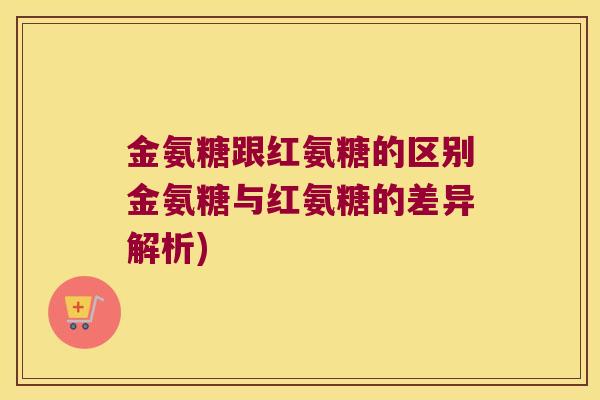 金氨糖跟红氨糖的区别金氨糖与红氨糖的差异解析)