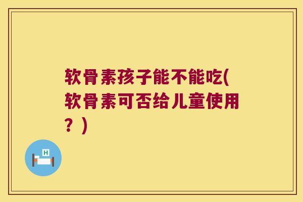 软骨素孩子能不能吃(软骨素可否给儿童使用?)