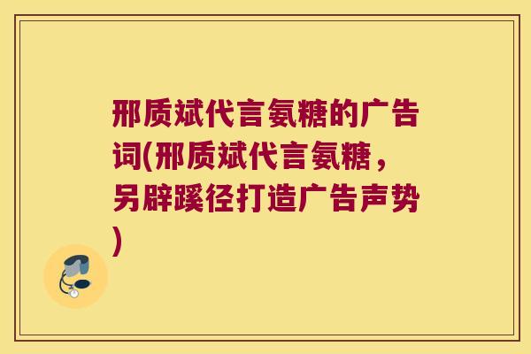 邢质斌代言氨糖的广告词(邢质斌代言氨糖,另辟蹊径打造广告声势)