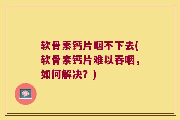 软骨素钙片咽不下去(软骨素钙片难以吞咽,如何解决?)
