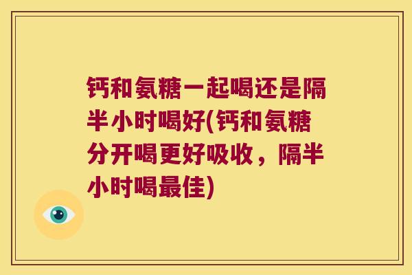 钙和氨糖一起喝还是隔半小时喝好(钙和氨糖分开喝更好吸收,隔半小时喝最佳)