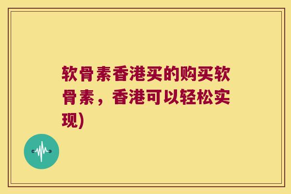 软骨素香港买的购买软骨素,香港可以轻松实现)