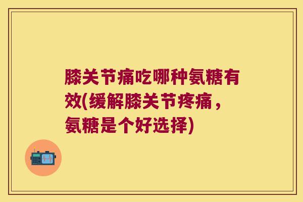 膝关节痛吃哪种氨糖有效(缓解膝关节疼痛,氨糖是个好选择)