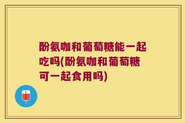 酚氨咖和葡萄糖能一起吃吗(酚氨咖和葡萄糖可一起食用吗)