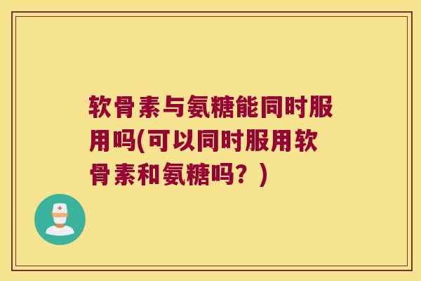 软骨素与氨糖能同时服用吗(可以同时服用软骨素和氨糖吗?)