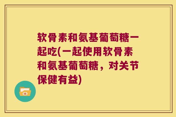 软骨素和氨基葡萄糖一起吃(一起使用软骨素和氨基葡萄糖,对关节保健有益)
