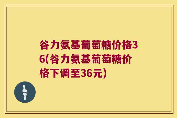 谷力氨基葡萄糖价格36(谷力氨基葡萄糖价格下调至36元)