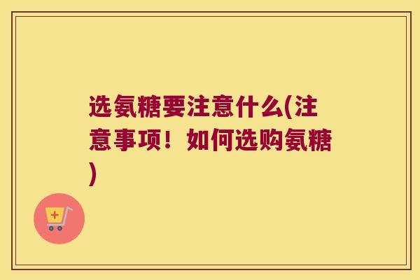 选氨糖要注意什么(注意事项!如何选购氨糖)
