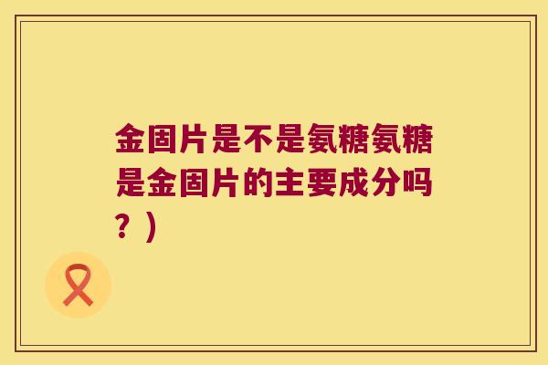 金固片是不是氨糖氨糖是金固片的主要成分吗?)