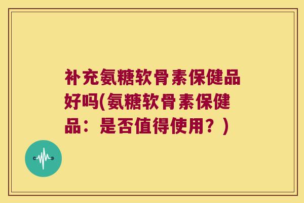 补充氨糖软骨素保健品好吗(氨糖软骨素保健品:是否值得使用?)