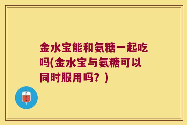 金水宝能和氨糖一起吃吗(金水宝与氨糖可以同时服用吗?)
