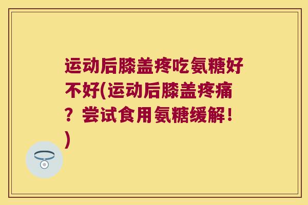运动后膝盖疼吃氨糖好不好(运动后膝盖疼痛?尝试食用氨糖缓解!)