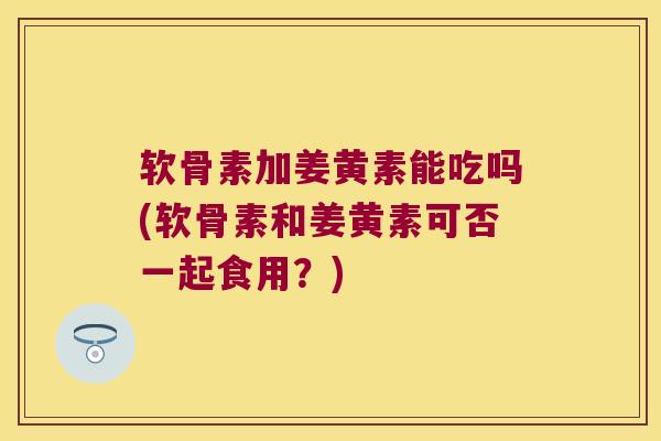 软骨素加姜黄素能吃吗(软骨素和姜黄素可否一起食用?)