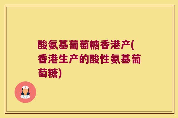 酸氨基葡萄糖香港产(香港生产的酸性氨基葡萄糖)