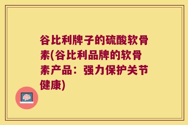 谷比利牌子的硫酸软骨素(谷比利品牌的软骨素产品:强力保护关节健康) 谷比利牌子的硫酸软骨素(谷比利品牌的软骨素产品:强力保护关节健康)