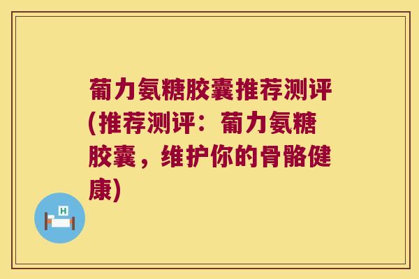 葡力氨糖胶囊推荐测评(推荐测评:葡力氨糖胶囊,维护你的骨骼健康)