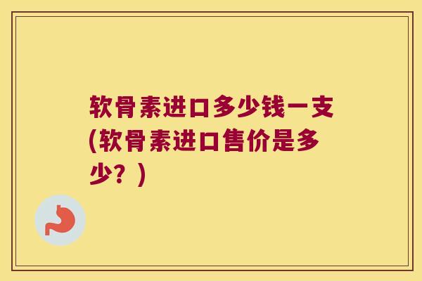 软骨素进口多少钱一支(软骨素进口售价是多少?)