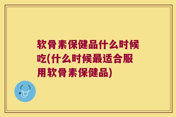 软骨素保健品什么时候吃(什么时候最适合服用软骨素保健品)