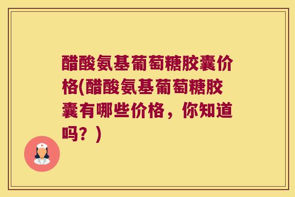 醋酸氨基葡萄糖胶囊价格(醋酸氨基葡萄糖胶囊有哪些价格,你知道吗?)