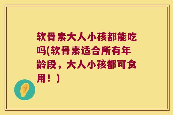 软骨素大人小孩都能吃吗(软骨素适合所有年龄段,大人小孩都可食用!)