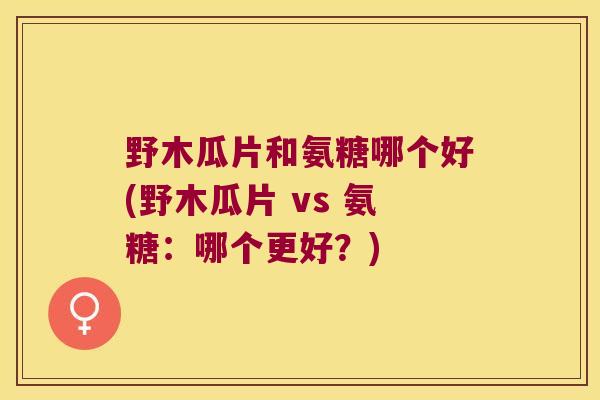 野木瓜片和氨糖哪个好(野木瓜片 vs 氨糖:哪个更好?)