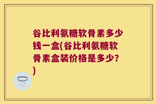 谷比利氨糖软骨素多少钱一盒(谷比利氨糖软骨素盒装价格是多少?)