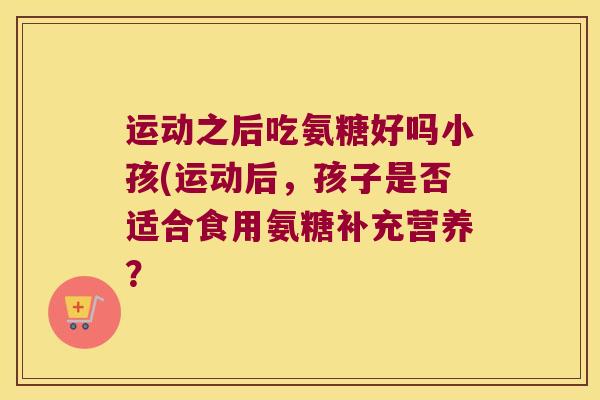 运动之后吃氨糖好吗小孩(运动后,孩子是否适合食用氨糖补充营养?