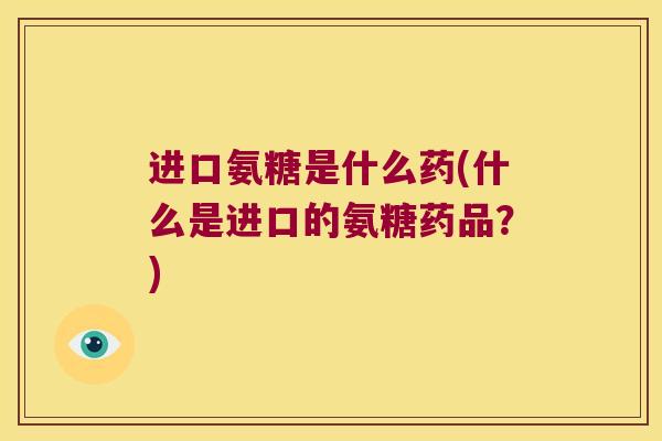 进口氨糖是什么药(什么是进口的氨糖药品?)