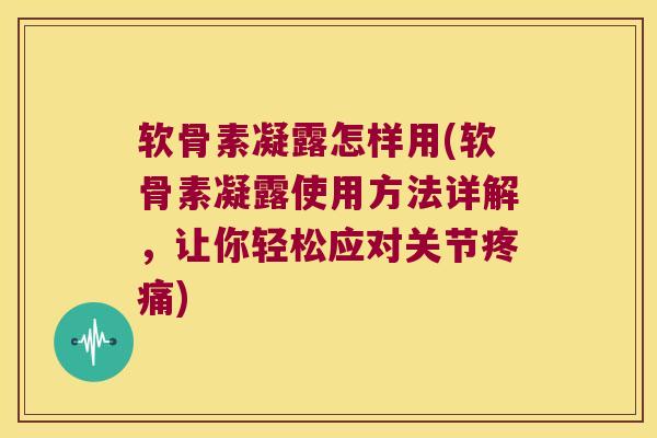 软骨素凝露怎样用(软骨素凝露使用方法详解,让你轻松应对关节疼痛)