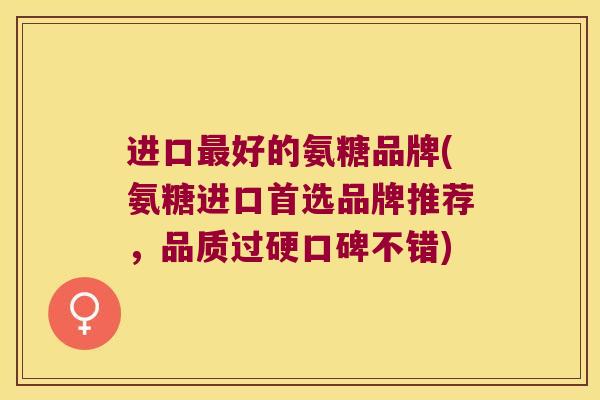 进口好的氨糖品牌(氨糖进口首选品牌推荐，品质过硬口碑不错)