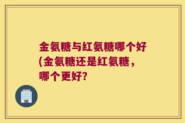 金氨糖与红氨糖哪个好(金氨糖还是红氨糖,哪个更好? 金氨糖与红氨糖哪个好(金氨糖还是红氨糖,哪个更好?