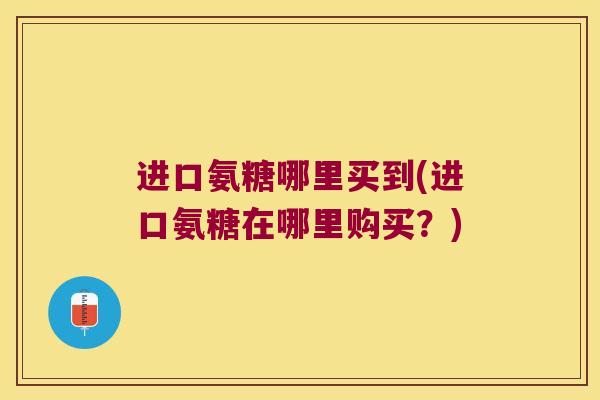 进口氨糖哪里买到(进口氨糖在哪里购买？)