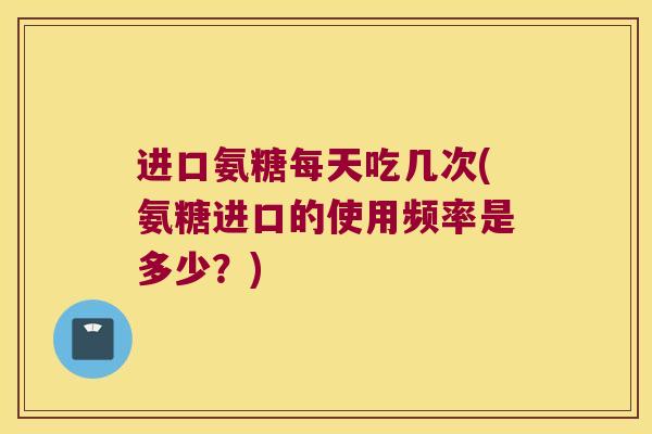 进口氨糖每天吃几次(氨糖进口的使用频率是多少?)