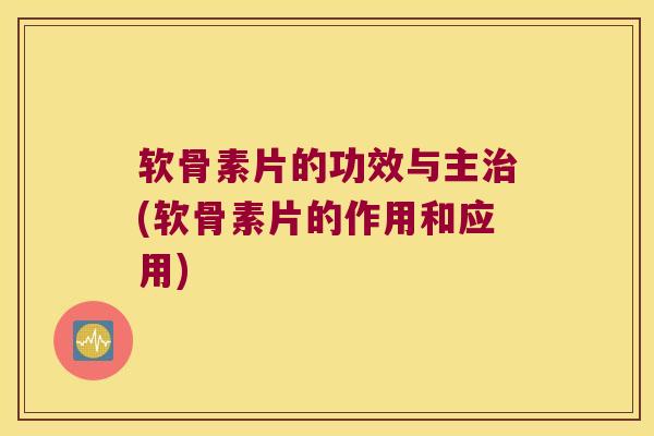 软骨素片的功效与主治(软骨素片的作用和应用)
