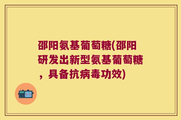 邵阳氨基葡萄糖(邵阳研发出新型氨基葡萄糖,具备抗病毒功效)