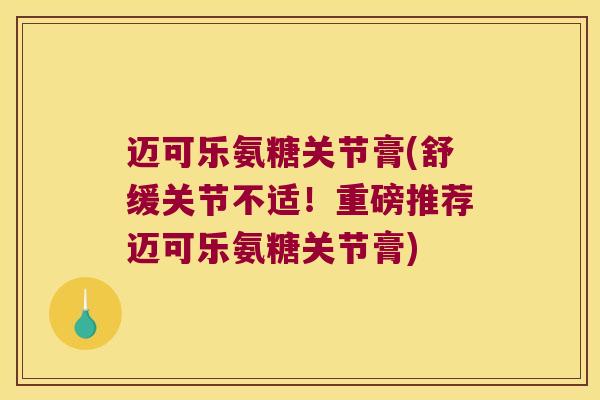 迈可乐氨糖关节膏(舒缓关节不适!重磅推荐迈可乐氨糖关节膏)