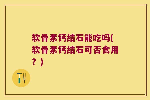 软骨素钙结石能吃吗(软骨素钙结石可否食用?)
