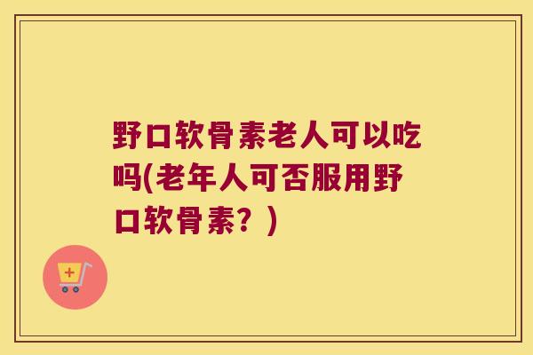 野口软骨素老人可以吃吗(老年人可否服用野口软骨素?)