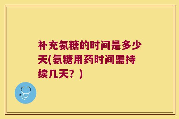 补充氨糖的时间是多少天(氨糖用药时间需持续几天?)
