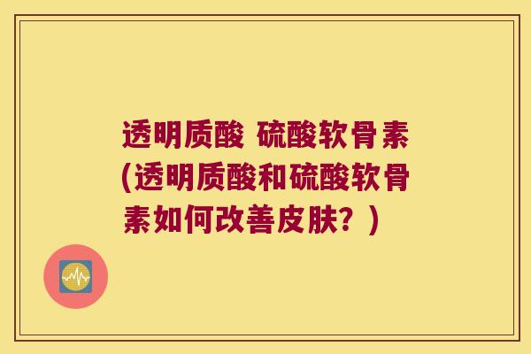 透明质酸 硫酸软骨素(透明质酸和硫酸软骨素如何改善皮肤?)
