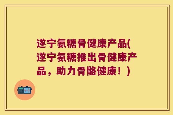 遂宁氨糖骨健康产品(遂宁氨糖推出骨健康产品,助力骨骼健康!)