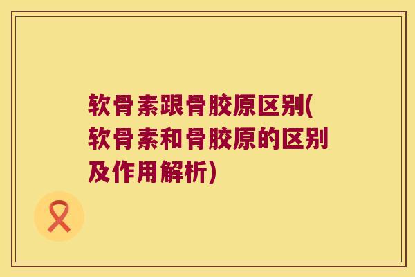 软骨素跟骨胶原区别(软骨素和骨胶原的区别及作用解析)
